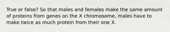 True or false? So that males and females make the same amount of proteins from genes on the X chromosome, males have to make twice as much protein from their one X.