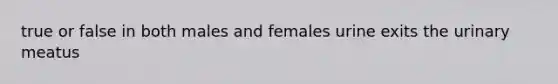 true or false in both males and females urine exits the urinary meatus