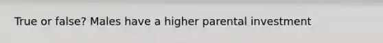 True or false? Males have a higher parental investment