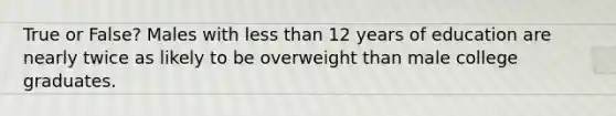 True or False? Males with less than 12 years of education are nearly twice as likely to be overweight than male college graduates.