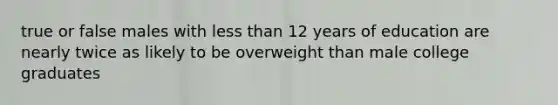 true or false males with less than 12 years of education are nearly twice as likely to be overweight than male college graduates