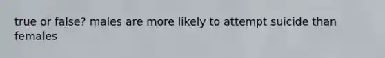 true or false? males are more likely to attempt suicide than females