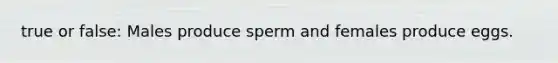 true or false: Males produce sperm and females produce eggs.