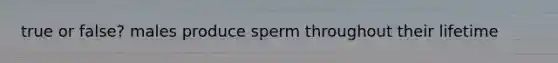 true or false? males produce sperm throughout their lifetime