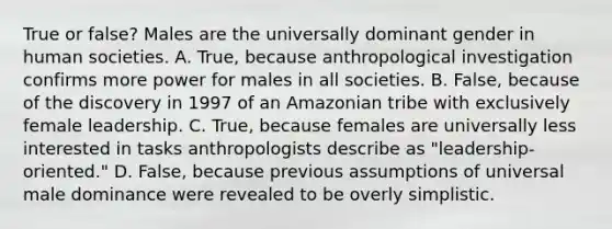 True or false? Males are the universally dominant gender in human societies. A. True, because anthropological investigation confirms more power for males in all societies. B. False, because of the discovery in 1997 of an Amazonian tribe with exclusively female leadership. C. True, because females are universally less interested in tasks anthropologists describe as "leadership-oriented." D. False, because previous assumptions of universal male dominance were revealed to be overly simplistic.