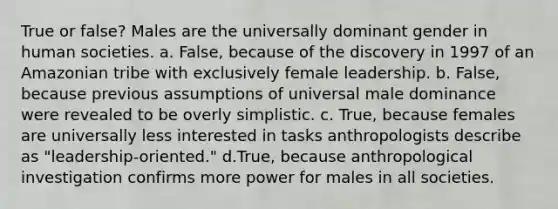 True or false? Males are the universally dominant gender in human societies. a. False, because of the discovery in 1997 of an Amazonian tribe with exclusively female leadership. b. False, because previous assumptions of universal male dominance were revealed to be overly simplistic. c. True, because females are universally less interested in tasks anthropologists describe as "leadership-oriented." d.True, because anthropological investigation confirms more power for males in all societies.