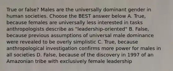 True or false? Males are the universally dominant gender in human societies. Choose the BEST answer below A. True, because females are universally less interested in tasks anthropologists describe as "leadership-oriented" B. False, because previous assumptions of universal male dominance were revealed to be overly simplistic C. True, because anthropological investigation confirms more power for males in all societies D. False, because of the discovery in 1997 of an Amazonian tribe with exclusively female leadership