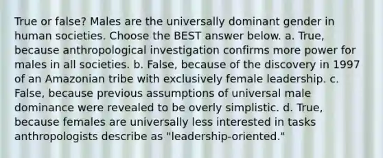 True or false? Males are the universally dominant gender in human societies. Choose the BEST answer below. a. True, because anthropological investigation confirms more power for males in all societies. b. False, because of the discovery in 1997 of an Amazonian tribe with exclusively female leadership. c. False, because previous assumptions of universal male dominance were revealed to be overly simplistic. d. True, because females are universally less interested in tasks anthropologists describe as "leadership-oriented."