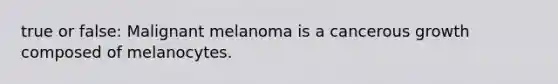 true or false: Malignant melanoma is a cancerous growth composed of melanocytes.