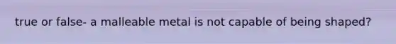 true or false- a malleable metal is not capable of being shaped?