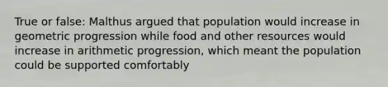 True or false: Malthus argued that population would increase in geometric progression while food and other resources would increase in arithmetic progression, which meant the population could be supported comfortably