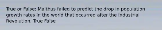 True or False: Malthus failed to predict the drop in population growth rates in the world that occurred after the Industrial Revolution. True False