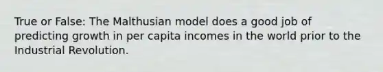 True or False: The Malthusian model does a good job of predicting growth in per capita incomes in the world prior to the Industrial Revolution.