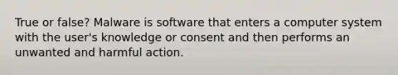 True or false? Malware is software that enters a computer system with the user's knowledge or consent and then performs an unwanted and harmful action.