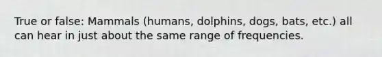 True or false: Mammals (humans, dolphins, dogs, bats, etc.) all can hear in just about the same range of frequencies.