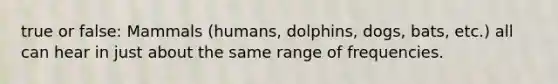 true or false: Mammals (humans, dolphins, dogs, bats, etc.) all can hear in just about the same range of frequencies.