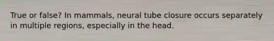 True or false? In mammals, neural tube closure occurs separately in multiple regions, especially in the head.