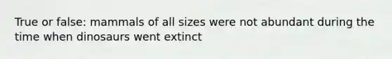 True or false: mammals of all sizes were not abundant during the time when dinosaurs went extinct