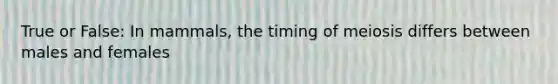 True or False: In mammals, the timing of meiosis differs between males and females