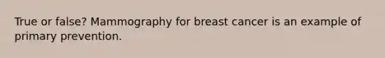 True or false? Mammography for breast cancer is an example of primary prevention.