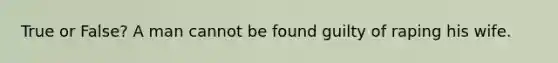 True or False? A man cannot be found guilty of raping his wife.