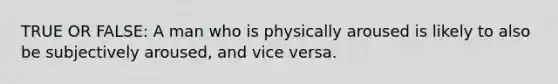TRUE OR FALSE: A man who is physically aroused is likely to also be subjectively aroused, and vice versa.