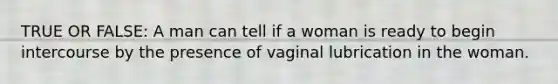 TRUE OR FALSE: A man can tell if a woman is ready to begin intercourse by the presence of vaginal lubrication in the woman.