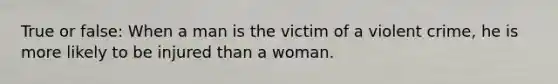 True or false: When a man is the victim of a violent crime, he is more likely to be injured than a woman.