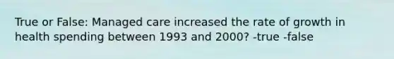 True or False: Managed care increased the rate of growth in health spending between 1993 and 2000? -true -false