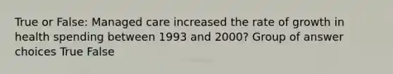 True or False: Managed care increased the rate of growth in health spending between 1993 and 2000? Group of answer choices True False