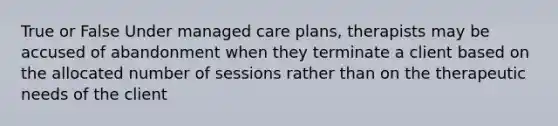 True or False Under managed care plans, therapists may be accused of abandonment when they terminate a client based on the allocated number of sessions rather than on the therapeutic needs of the client