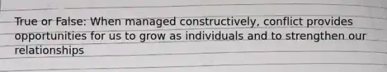 True or False: When managed constructively, conflict provides opportunities for us to grow as individuals and to strengthen our relationships