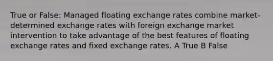 True or False: Managed floating exchange rates combine market-determined exchange rates with foreign exchange market intervention to take advantage of the best features of floating exchange rates and fixed exchange rates. A True B False