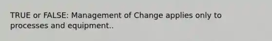 TRUE or FALSE: Management of Change applies only to processes and equipment..