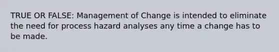 TRUE OR FALSE: Management of Change is intended to eliminate the need for process hazard analyses any time a change has to be made.