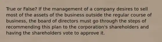 True or False? If the management of a company desires to sell most of the assets of the business outside the regular course of business, the board of directors must go through the steps of recommending this plan to the corporation's shareholders and having the shareholders vote to approve it.