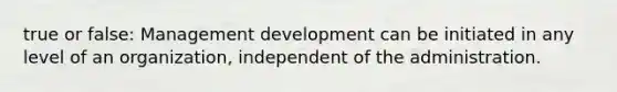 true or false: Management development can be initiated in any level of an organization, independent of the administration.