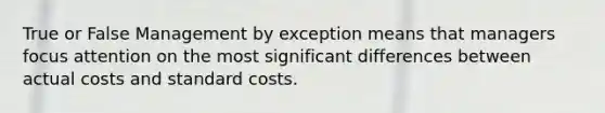 True or False Management by exception means that managers focus attention on the most significant differences between actual costs and standard costs.