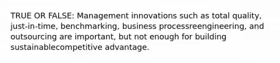 TRUE OR FALSE: Management innovations such as total quality, just-in-time, benchmarking, business processreengineering, and outsourcing are important, but not enough for building sustainablecompetitive advantage.