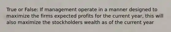 True or False: If management operate in a manner designed to maximize the firms expected profits for the current year, this will also maximize the stockholders wealth as of the current year