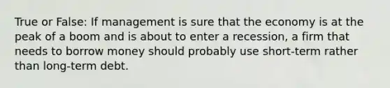 True or False: If management is sure that the economy is at the peak of a boom and is about to enter a recession, a firm that needs to borrow money should probably use short-term rather than long-term debt.