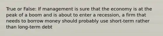 True or False: If management is sure that the economy is at the peak of a boom and is about to enter a recession, a firm that needs to borrow money should probably use short-term rather than long-term debt