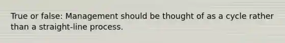 True or false: Management should be thought of as a cycle rather than a straight-line process.