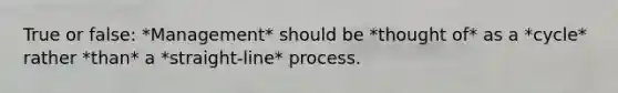 True or false: *Management* should be *thought of* as a *cycle* rather *than* a *straight-line* process.