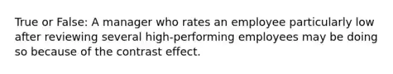 True or False: A manager who rates an employee particularly low after reviewing several high-performing employees may be doing so because of the contrast effect.