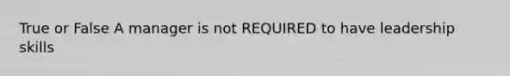 True or False A manager is not REQUIRED to have leadership skills