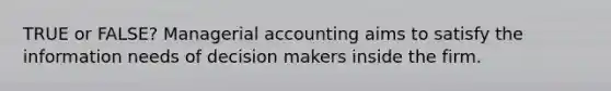 TRUE or FALSE? Managerial accounting aims to satisfy the information needs of decision makers inside the firm.