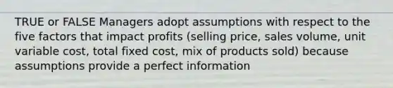 TRUE or FALSE Managers adopt assumptions with respect to the five factors that impact profits (selling price, sales volume, unit variable cost, total fixed cost, mix of products sold) because assumptions provide a perfect information