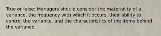 True or false: Managers should consider the materiality of a variance, the frequency with which it occurs, their ability to control the variance, and the characteristics of the items behind the variance.