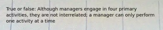 True or false: Although managers engage in four primary activities, they are not interrelated; a manager can only perform one activity at a time